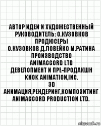 автор идеи и художественный
руководитель: О.Кузовков
продюсеры
О.Кузовков Д.Ловейко М.Ратина
производство
ANIMACCORD LTD
девелопмент и пре-продакшн
KNOK Animation,Inc.
3D анимация,рендеринг,композитинг
ANIMACCORD PRODUCTION Ltd.