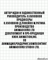 автор идеи и художественный
руководитель: О.Кузовков
продюсеры
О.Кузовков Д.Ловейко М.Ратина
производство
ANIMACCORD LTD
девелопмент и пре-продакшн
KNOK Animation,Inc.
3D анимация,рендеринг,Композитинг
ANIMACCORD Studio Ltd.