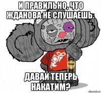 и правильно, что жданова не слушаешь. давай теперь накатим?