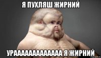 я пухляш жирний урааааааааааааа я жирний