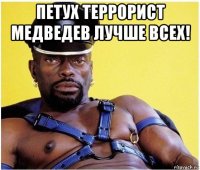 петух террорист медведев лучше всех! 