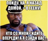 пойду, ка, я назад домой, = в геену! кто со мной? идите впереди! а я сзади вас!