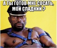 а ты готов мне сосать, мой сладкий ? 