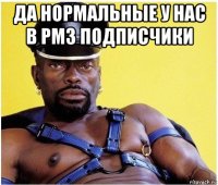 да нормальные у нас в рмз подписчики 