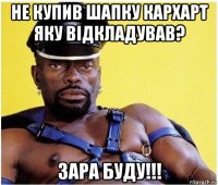 не купив шапку кархарт яку відкладував? зара буду!!!