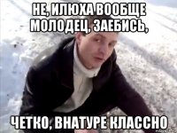 не, илюха вообще молодец, заебись, четко, внатуре классно