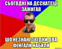 сьогодні на дєскатєці зажигав шо незнаю звідки два фінгали набили