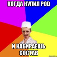 когда купил pod и набираешь состав