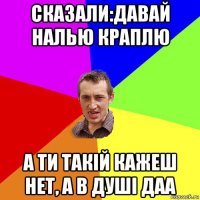 сказали:давай налью краплю а ти такій кажеш нет, а в душі даа