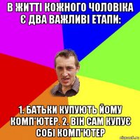 в житті кожного чоловіка є два важливі етапи: 1. батьки купують йому комп'ютер. 2. він сам купує собі комп'ютер