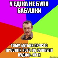 у едіка не було бабушки тому батьки просто просили його на канікули кудись уйти