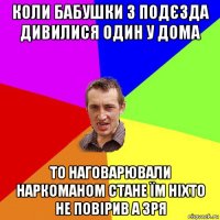 коли бабушки з подєзда дивилися один у дома то наговарювали наркоманом стане їм ніхто не повірив а зря