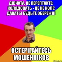 дівчата, не перептайте: колядовать - це не колє давать! будьте обережні остерігайтесь мошенніков