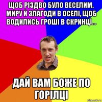 щоб різдво було веселим. миру й злагоди в оселі, щоб водились гроші в скринці... дай вам боже по горілці