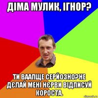 діма мулик, ігнор? ти ваапще серйозно?не дєлай мені нєрви відписуй короста.