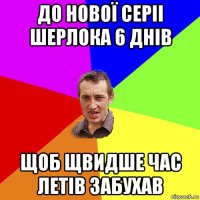 до нової серіі шерлока 6 днів щоб щвидше час летів забухав