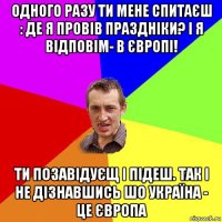 одного разу ти мене спитаєш : де я провів праздніки? і я відповім- в європі! ти позавідуєщ і підеш. так і не дізнавшись шо україна - це європа