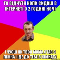 то відчутя коли сидиш в інтернеті о 2 годині ночі і чуєш як твоя мама стає з ліжка і іде до тебе в кімнату