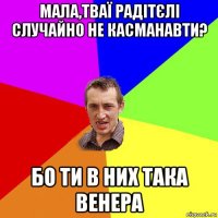 мала,тваї радітєлі случайно не касманавти? бо ти в них така венера