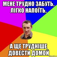 мене трудно забуть, лігко напоїть, а ще трудніше довести домой