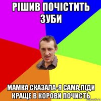 рішив почістить зуби мамка сказала-я сама,піди краще в корови почисть