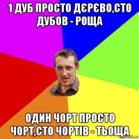 1 дуб просто дєрєво,сто дубов - роща один чорт просто чорт,сто чортів - тьоща