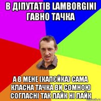 в діпутатів lamborgini гавно тачка а в мене (капєйка) сама класна тачка ви сомною согласні так лайк ні лайк