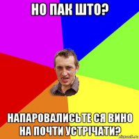 но пак што? напаровалисьте ся вино на почти устрічати?