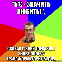 "б'є - значить любить!", сказав п'яний електрик і знову поліз у трансформаторну будку.