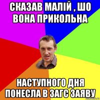 сказав малій , шо вона прикольна наступного дня понесла в загс заяву