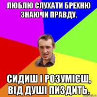 люблю слухати брехню знаючи правду. сидиш і розумієш, від душі пиздить.