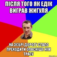 після того як едік виграв жигуля на зєбрі дорогу стало преходити опасніше ніж трасу