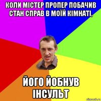 коли містер пропер побачив стан справ в моїй кімнаті, його йобнув інсульт