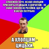 спокійної ночі. нехай хлопцям присняться цицьки, а дівчатам... не знаю, ніколи не розумів, що їм взагалі потрібно. а хлопцям - цицьки.