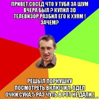 привет,сосед что у тубя за шум вчера был ? купил 3d телевизор,разбил его к хуям ! зачем? решыл порнушку посмотреть,включил, одел очки,сука,5 раз чуть в рот не дали !