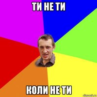 ти не ти коли не ти