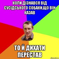 коли дізнався від сусідського собаки,що він казав то й дихати перестав