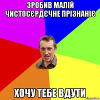 зробив малій чистосєрдєчне прізнаніє хочу тебе вдути