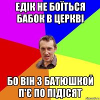 едік не боїться бабок в церкві бо він з батюшкой п'є по підісят