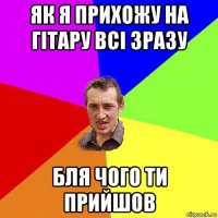 як я прихожу на гітару всі зразу бля чого ти прийшов