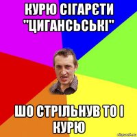 курю сігарєти "цигансьські" шо стрільнув то і курю