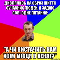 дивлячись на образ життя сучасних людей, я задаю собі одне питання: "а чи вистачить нам усім місця в пеклі?"