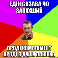 едік скзава чо запухший вроді комплімент вроді в душу плюнув