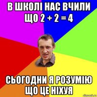 в школі нас вчили що 2 + 2 = 4 сьогодни я розумію що це ніхуя