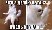 что я делаю не так? я ведь скучаю....