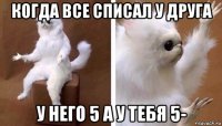 когда все списал у друга у него 5 а у тебя 5-