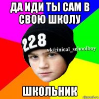 да иди ты сам в свою школу школьник