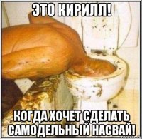 это кирилл! когда хочет сделать самодельный насвай!