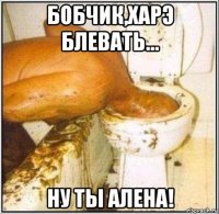 бобчик,харэ блевать... ну ты алена!