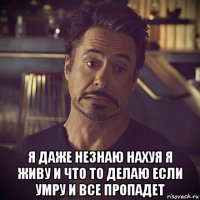  я даже незнаю нахуя я живу и что то делаю если умру и все пропадет